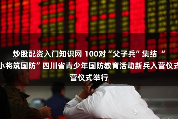 炒股配资入门知识网 100对“父子兵”集结 “大兵小将筑国防”四川省青少年国防教育活动新兵入营仪式举行