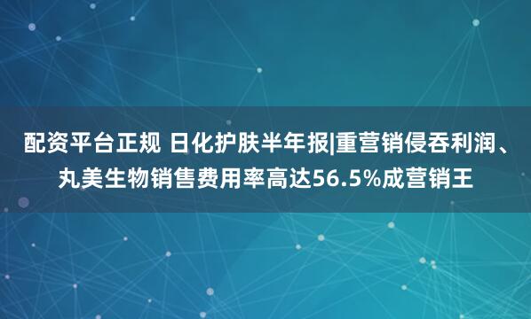 配资平台正规 日化护肤半年报|重营销侵吞利润、丸美生物销售费用率高达56.5%成营销王